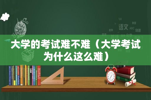 大学的考试难不难（大学考试为什么这么难）