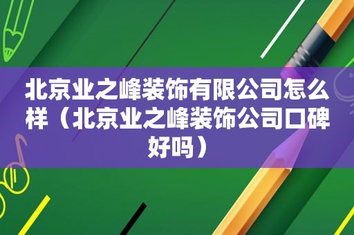 北京业之峰装饰有限公司怎么样（北京业之峰装饰公司口碑好吗）