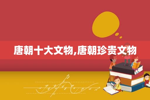 唐朝十大文物,唐朝珍贵文物