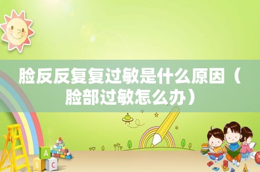 脸反反复复过敏是什么原因（脸部过敏怎么办）