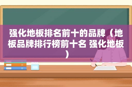 强化地板排名前十的品牌（地板品牌排行榜前十名 强化地板）