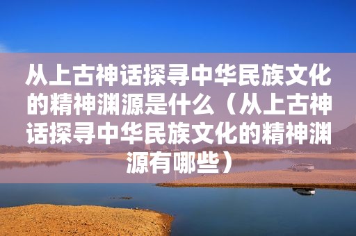从上古神话探寻中华民族文化的精神渊源是什么（从上古神话探寻中华民族文化的精神渊源有哪些）