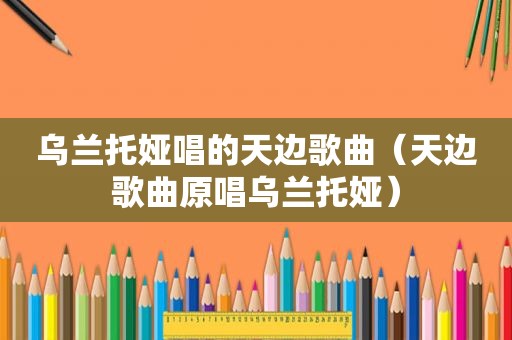 乌兰托娅唱的天边歌曲（天边歌曲原唱乌兰托娅）