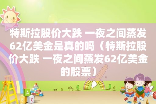 特斯拉股价大跌 一夜之间蒸发62亿美金是真的吗（特斯拉股价大跌 一夜之间蒸发62亿美金的股票）  第1张