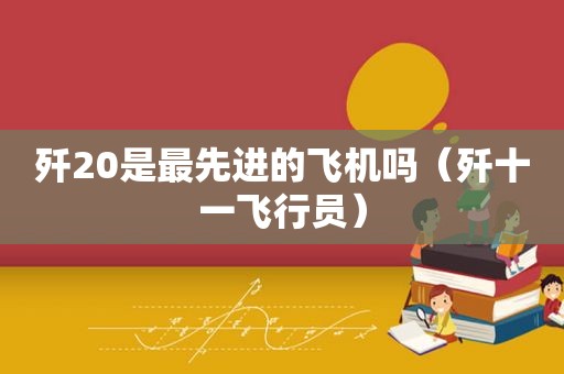 歼20是最先进的飞机吗（歼十一飞行员）