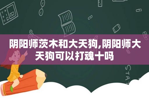 阴阳师茨木和大天狗,阴阳师大天狗可以打魂十吗