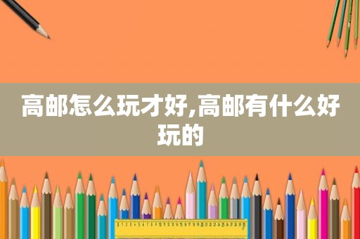 高邮怎么玩才好,高邮有什么好玩的