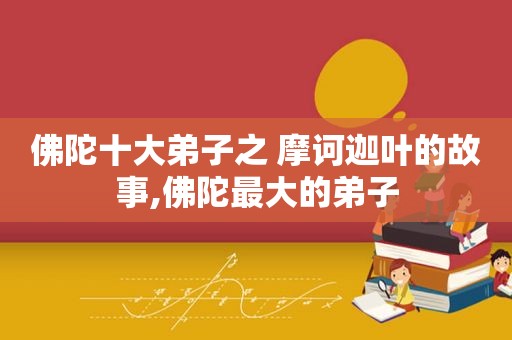 佛陀十大弟子之 摩诃迦叶的故事,佛陀最大的弟子