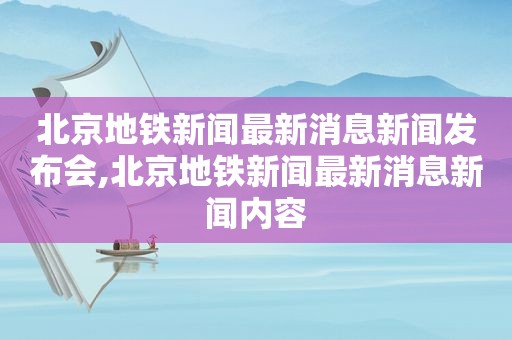 北京地铁新闻最新消息新闻发布会,北京地铁新闻最新消息新闻内容