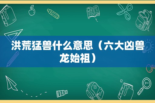 洪荒猛兽什么意思（六大凶兽龙始祖）