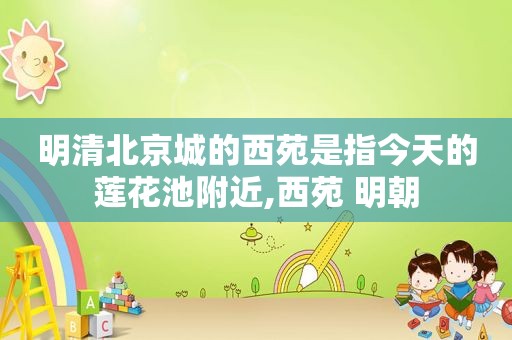 明清北京城的西苑是指今天的莲花池附近,西苑 明朝