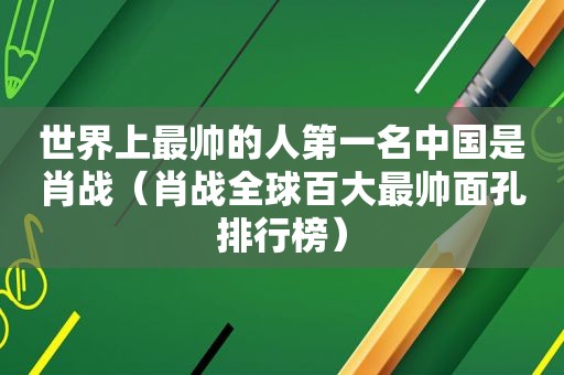 世界上最帅的人第一名中国是肖战（肖战全球百大最帅面孔排行榜）
