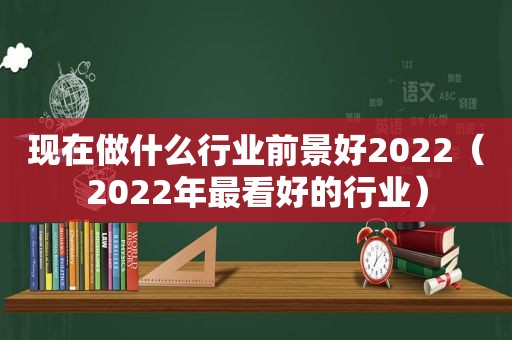 现在做什么行业前景好2022（2022年最看好的行业）
