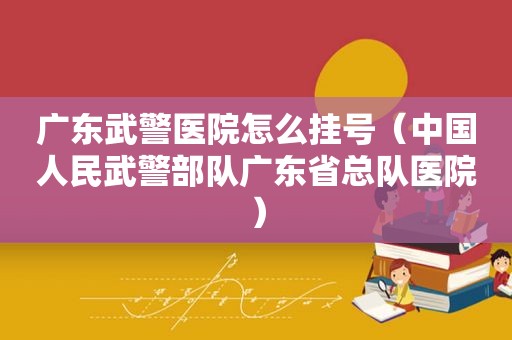 广东武警医院怎么挂号（中国人民武警部队广东省总队医院）