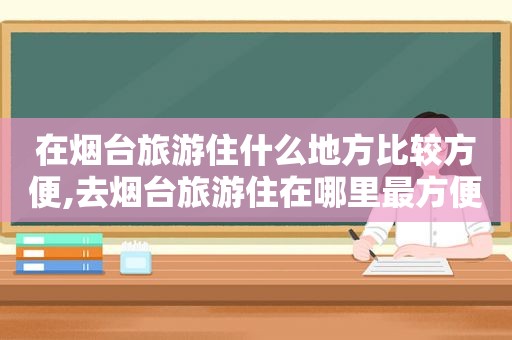 在烟台旅游住什么地方比较方便,去烟台旅游住在哪里最方便