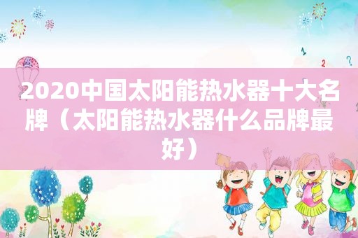 2020中国太阳能热水器十大名牌（太阳能热水器什么品牌最好）