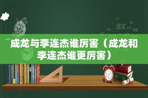 成龙与李连杰谁厉害（成龙和李连杰谁更厉害）