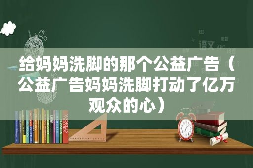 给妈妈洗脚的那个公益广告（公益广告妈妈洗脚打动了亿万观众的心）