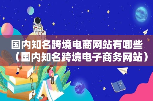国内知名跨境电商网站有哪些（国内知名跨境电子商务网站）