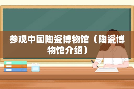 参观中国陶瓷博物馆（陶瓷博物馆介绍）