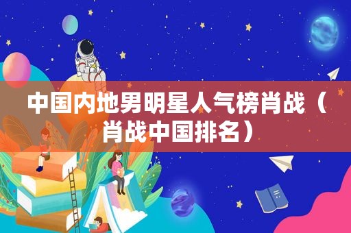 中国内地男明星人气榜肖战（肖战中国排名）