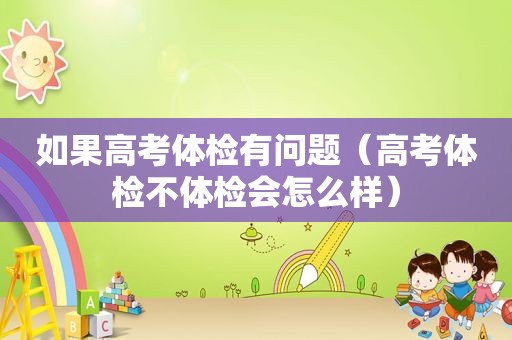 如果高考体检有问题（高考体检不体检会怎么样）