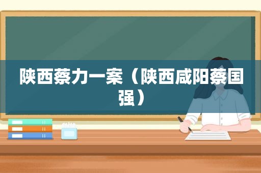 陕西蔡力一案（陕西咸阳蔡国强）
