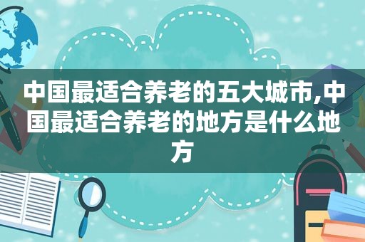 中国最适合养老的五大城市,中国最适合养老的地方是什么地方