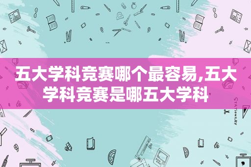五大学科竞赛哪个最容易,五大学科竞赛是哪五大学科