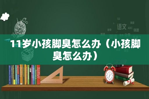 11岁小孩脚臭怎么办（小孩脚臭怎么办）