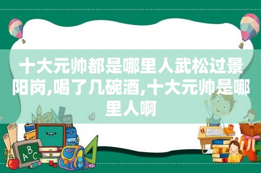 十大元帅都是哪里人武松过景阳岗,喝了几碗酒,十大元帅是哪里人啊