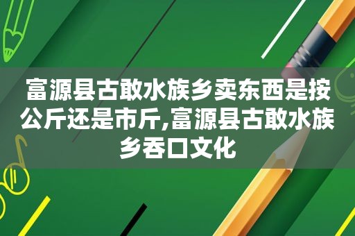 富源县古敢水族乡卖东西是按公斤还是市斤,富源县古敢水族乡吞口文化