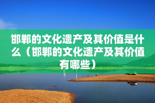 邯郸的文化遗产及其价值是什么（邯郸的文化遗产及其价值有哪些）