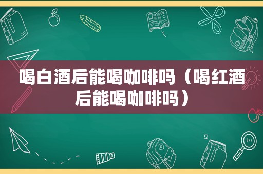 喝白酒后能喝咖啡吗（喝红酒后能喝咖啡吗）
