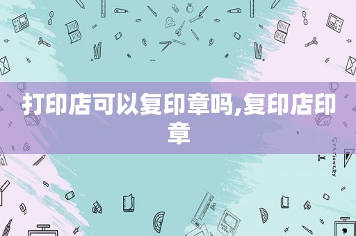 打印店可以复印章吗,复印店印章