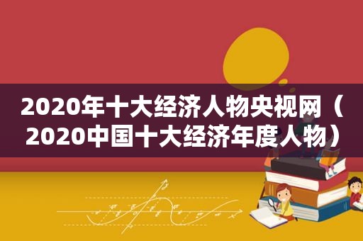 2020年十大经济人物央视网（2020中国十大经济年度人物）