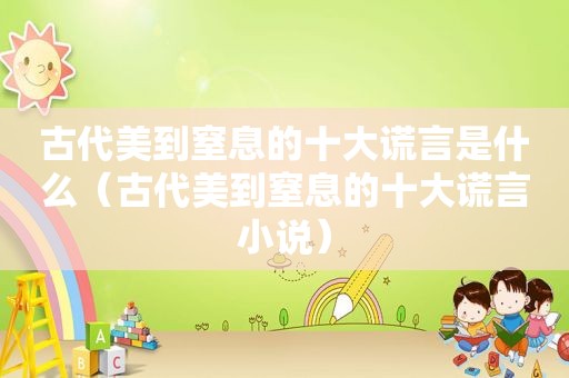 古代美到窒息的十大谎言是什么（古代美到窒息的十大谎言小说）