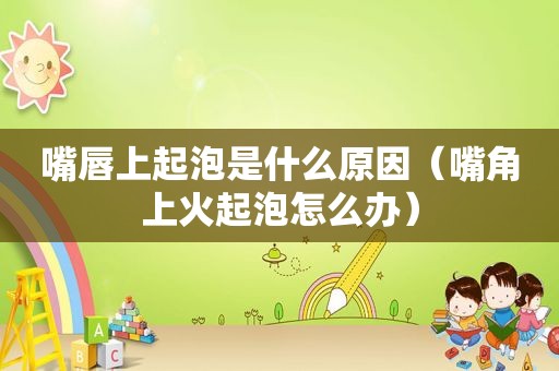 嘴唇上起泡是什么原因（嘴角上火起泡怎么办）