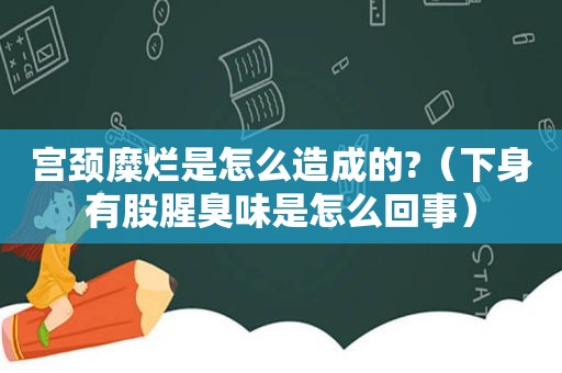 宫颈糜烂是怎么造成的?（下身有股腥臭味是怎么回事）