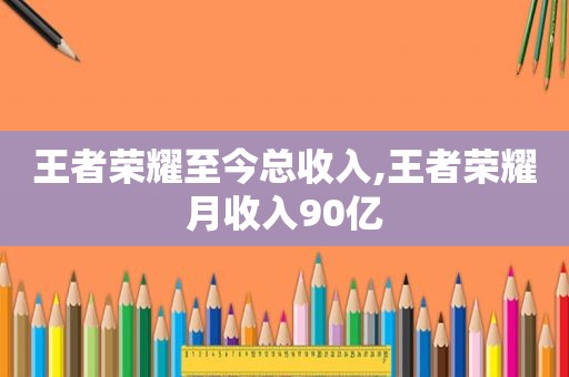 王者荣耀至今总收入,王者荣耀月收入90亿