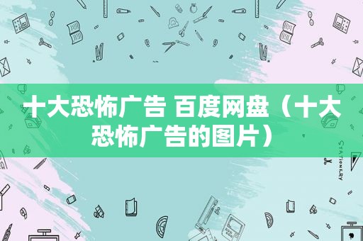 十大恐怖广告 百度网盘（十大恐怖广告的图片）