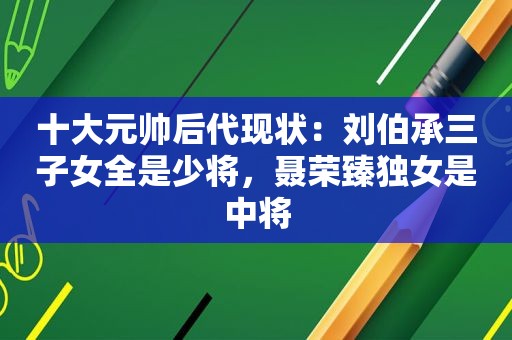 十大元帅后代现状：刘伯承三子女全是少将，聂荣臻独女是中将