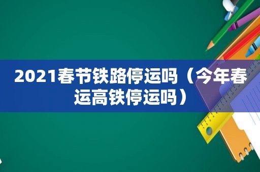 2021春节铁路停运吗（今年春运高铁停运吗）