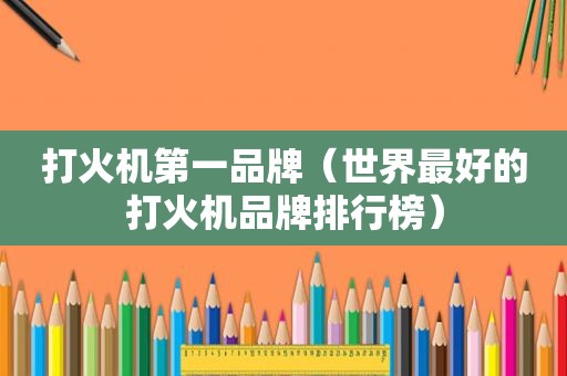 打火机第一品牌（世界最好的打火机品牌排行榜）