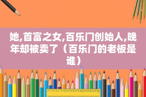 她,首富之女, *** 创始人,晚年却被卖了（ *** 的老板是谁）