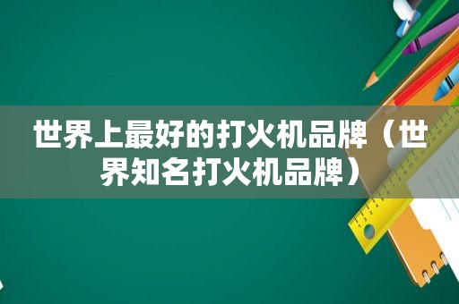 世界上最好的打火机品牌（世界知名打火机品牌）