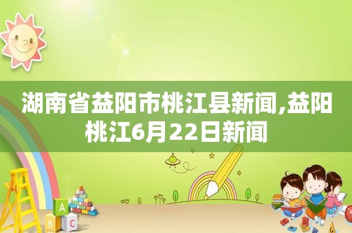 湖南省益阳市桃江县新闻,益阳桃江6月22日新闻
