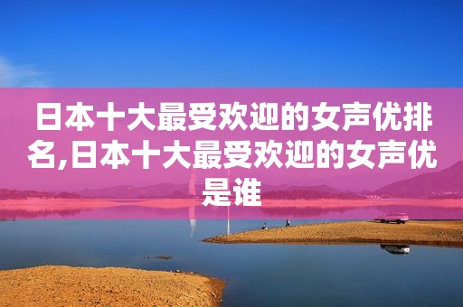 日本十大最受欢迎的女声优排名,日本十大最受欢迎的女声优是谁