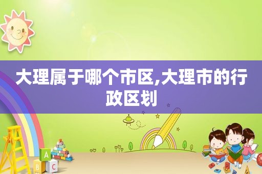 大理属于哪个市区,大理市的行政区划