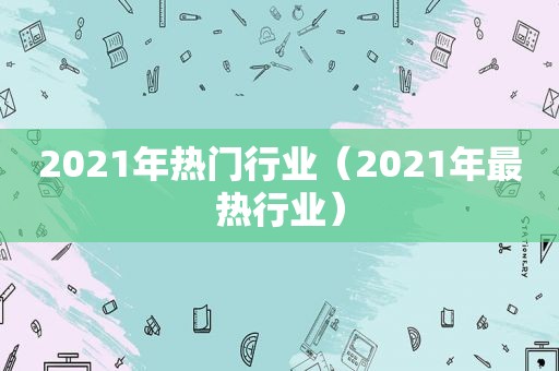 2021年热门行业（2021年最热行业）